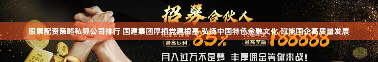 股票配资策略私募公司排行 国建集团厚植党建根基 弘扬中国特色