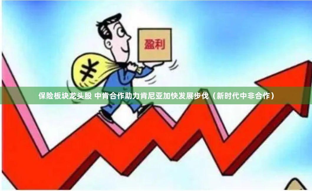 保险板块龙头股 中肯合作助力肯尼亚加快发展步伐（新时代中非合